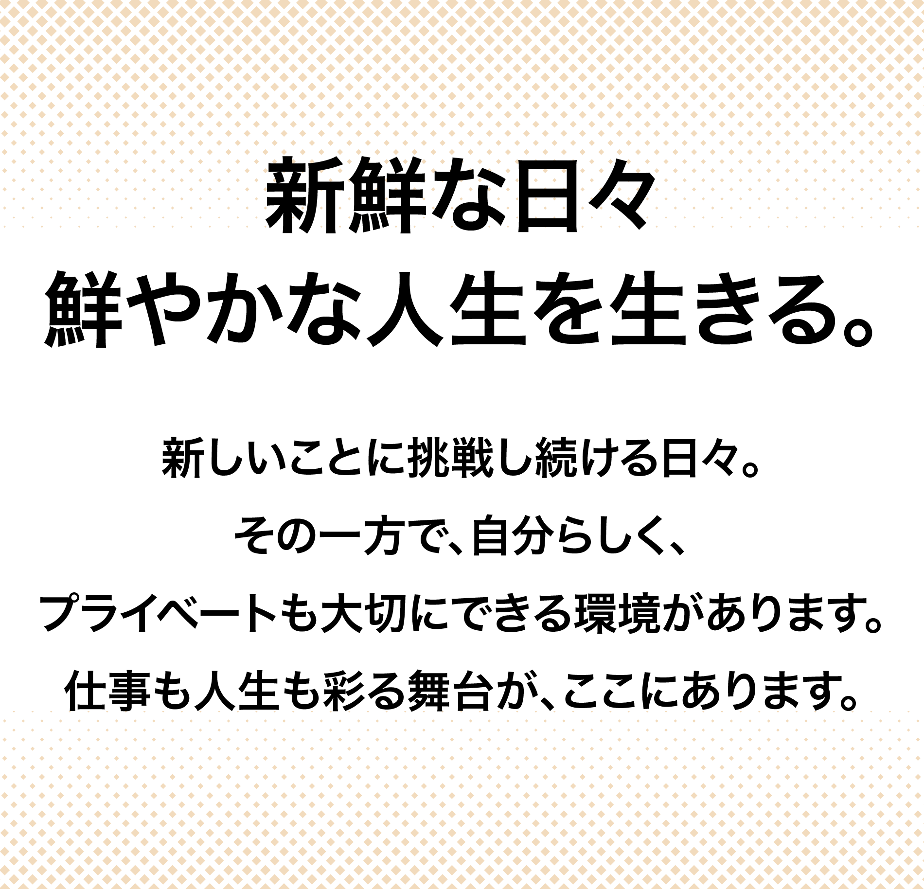 新鮮な日々鮮やかな人生を生きる。新しいことに挑戦し続ける日々。その一方で、自分らしく、プライベートも大切にできる環境があります。仕事も人生も彩る舞台が、ここにあります。