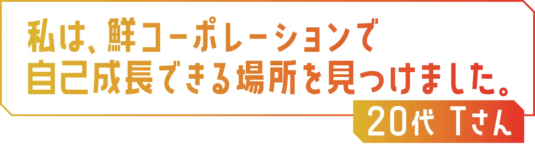 私は、鮮コーポレーションで自己成長できる場所を見つけました。20代 Tさん