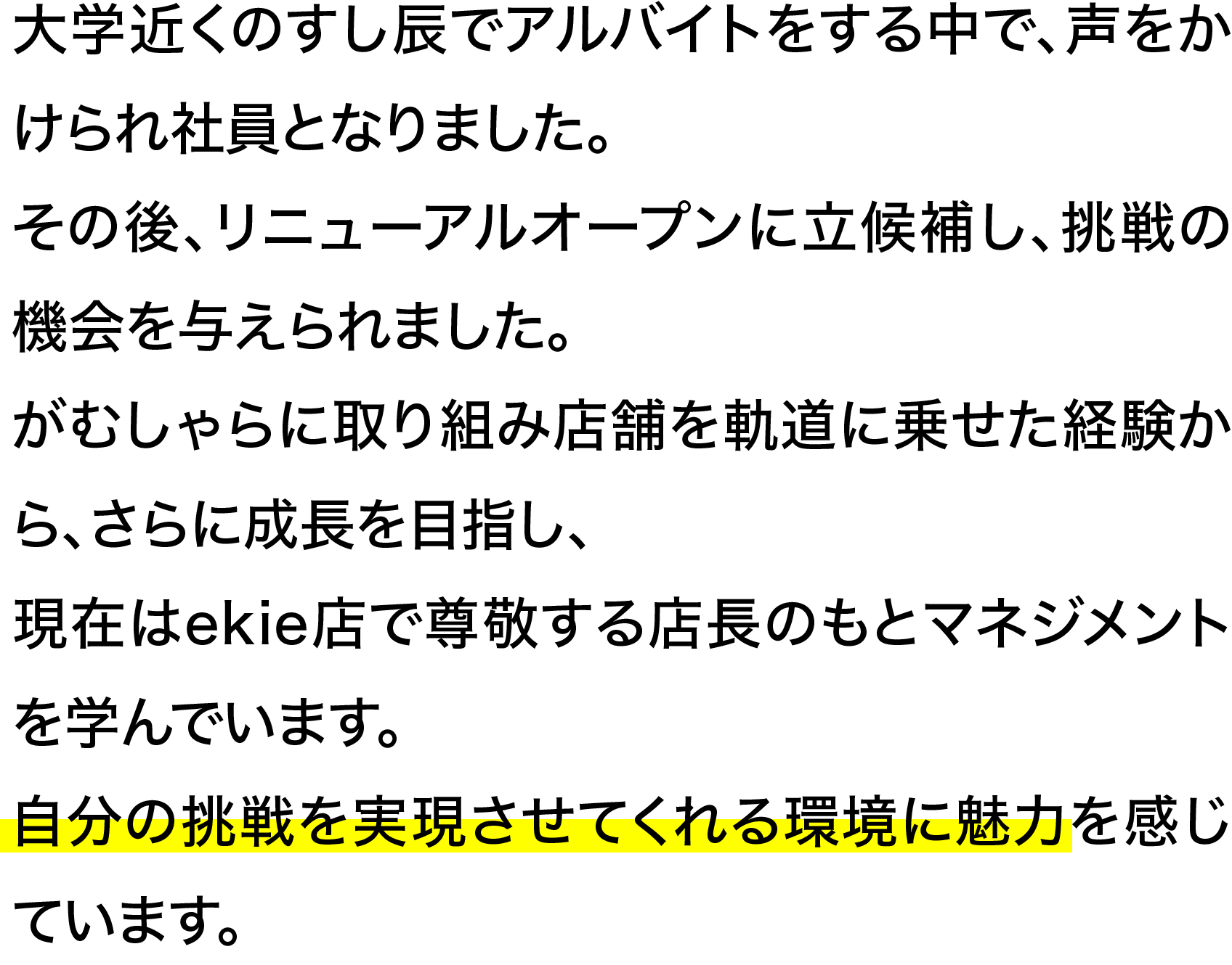 大学近くのすし辰でアルバイトをする中で、声をかけられ社員となりました。その後、リニューアルオープンに立候補し、挑戦の機会を与えられました。がむしゃらに取り組み店舗を軌道に乗せた経験から、さらに成長を目指し、現在はekie店で尊敬する店長のもとマネジメントを学んでいます。自分の挑戦を実現させてくれる環境に魅力を感じています。