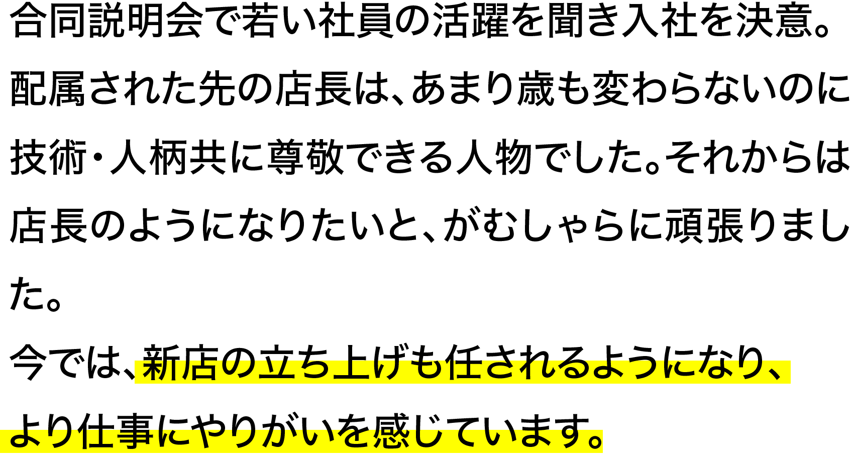 合同説明会で若い社員の活躍を聞き入社を決意。配属された先の店長は、あまり歳も変わらないのに技術・人柄共に尊敬できる人物でした。それからは店長のようになりたいと、がむしゃらに頑張りました。今では、新店の立ち上げも任されるようになり、より仕事にやりがいを感じています。