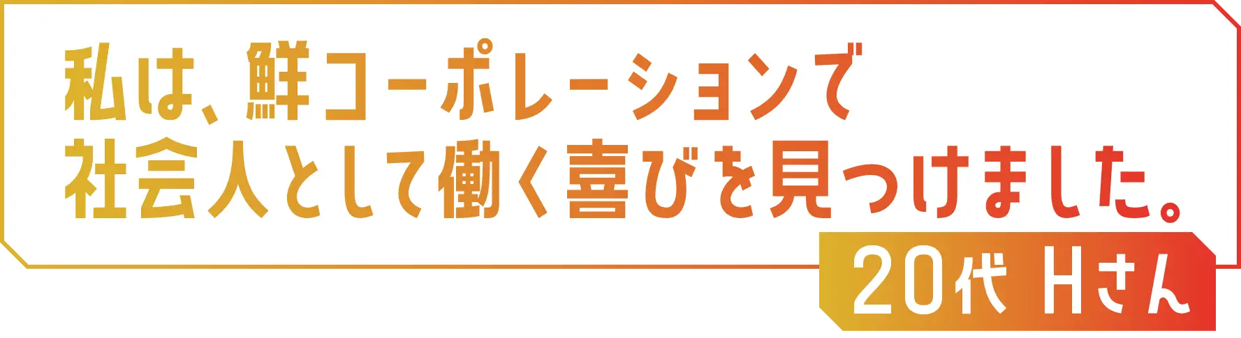 私は、鮮コーポレーションで社会人として働く喜びを見つけました。20代 Hさん