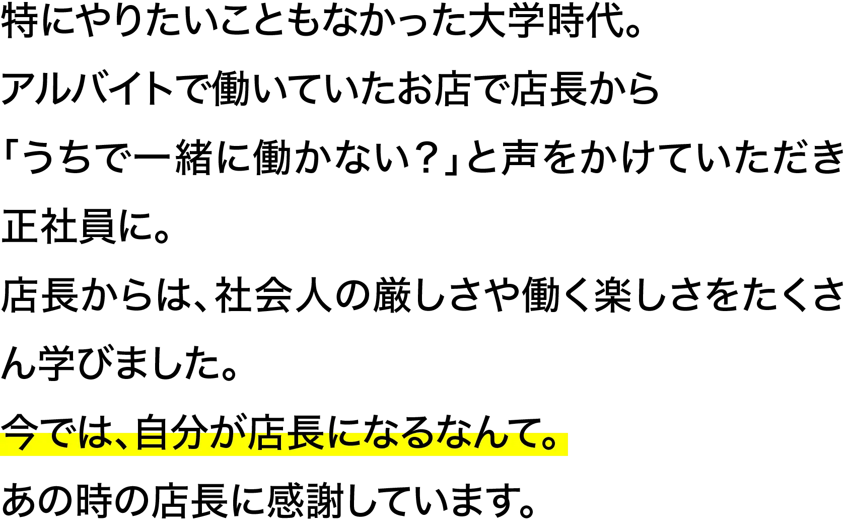 特にやりたいこともなかった大学時代。アルバイトで働いていたお店で店長から「うちで一緒に働かない？」と声をかけていただき正社員に。店長からは、社会人の厳しさや働く楽しさをたくさん学びました。今では、自分が店長になるなんて。あの時の店長に感謝しています
