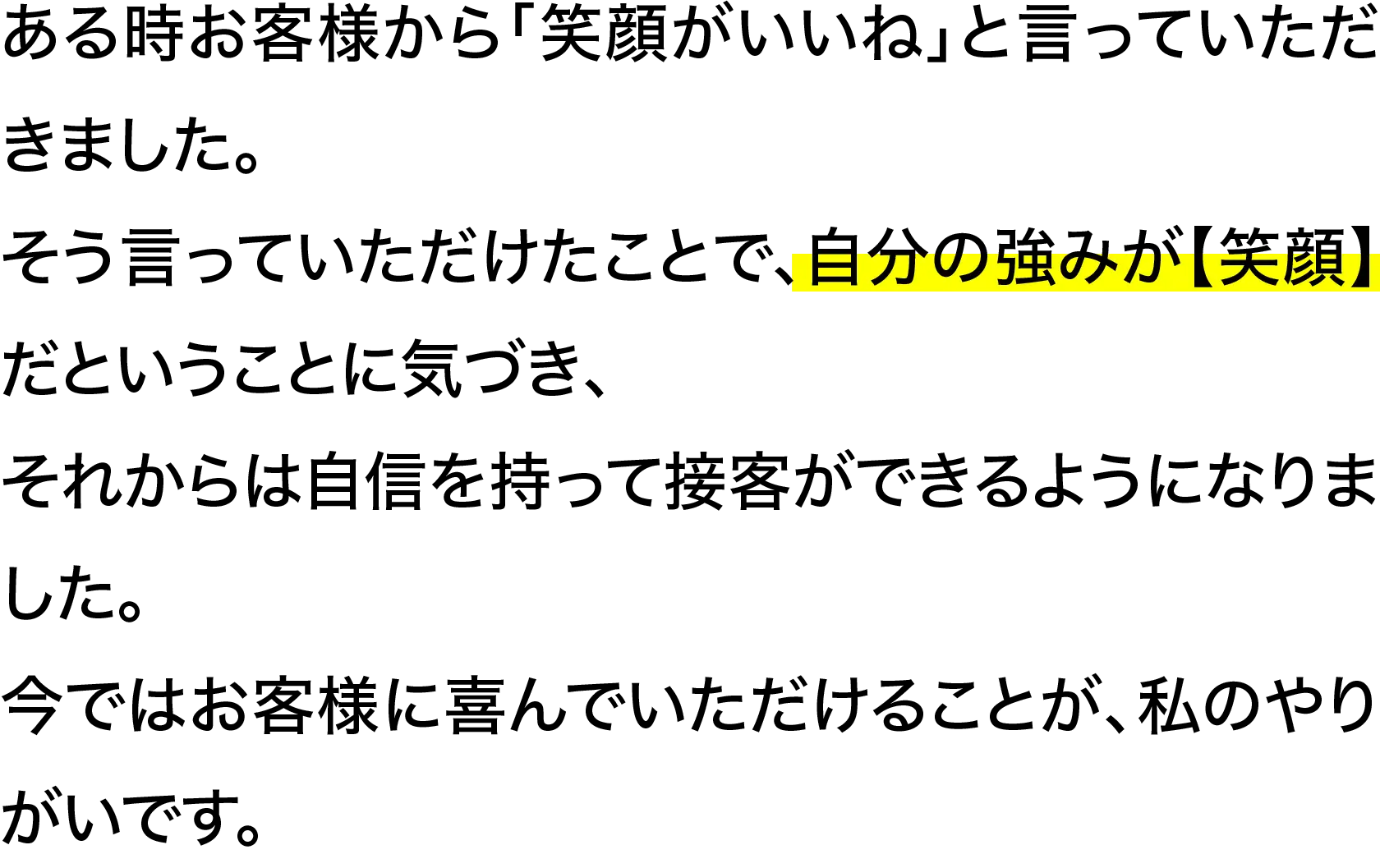 ある時お客様から「笑顔がいいね」と言っていただきました。そう言っていただけたことで、自分の強みが【笑顔】だということに気づき、それからは自信を持って接客ができるようになりました。今ではお客様に喜んでいただけることが、私のやりがいです。