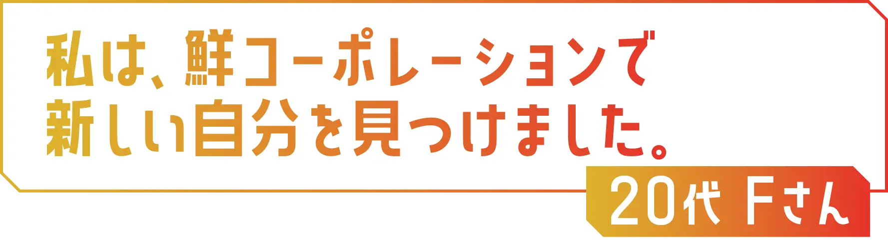 私は、鮮コーポレーションで新しい自分を見つけました。20代 Fさん