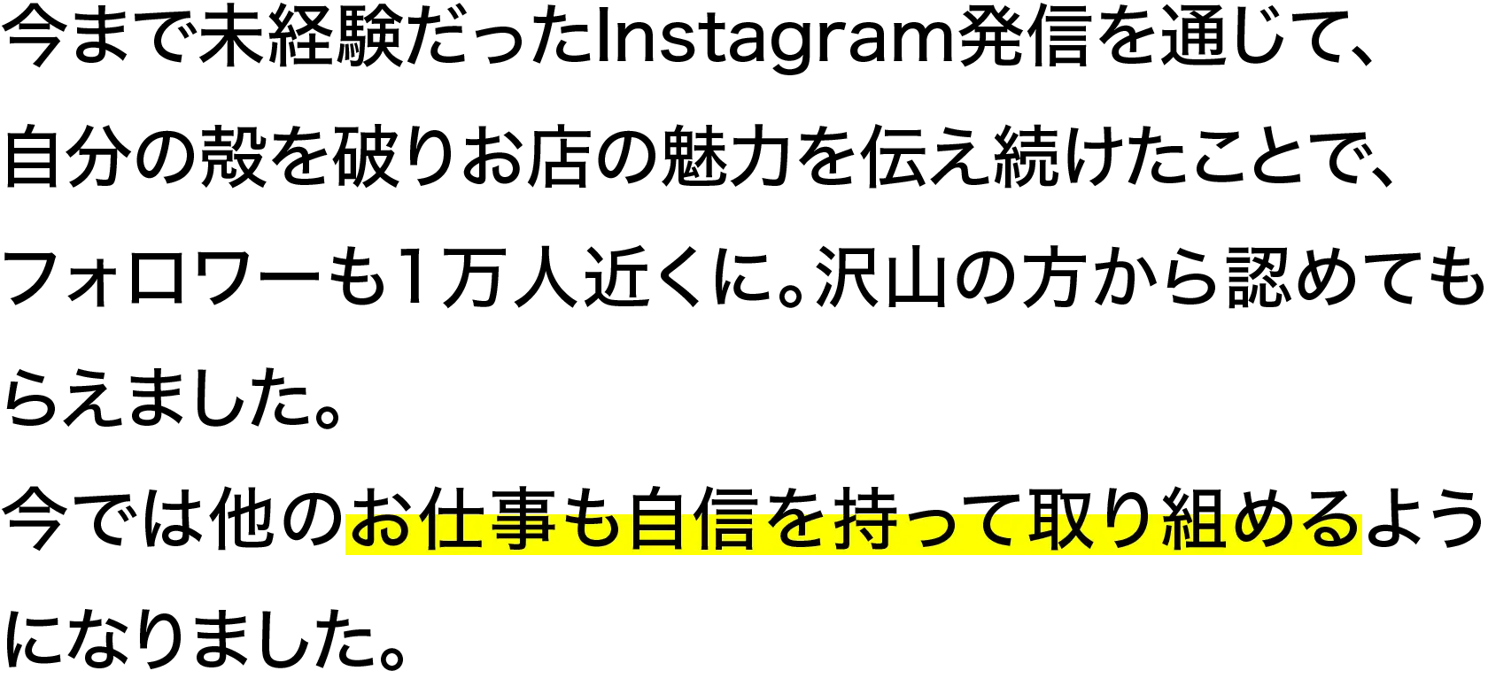 今まで未経験だったInstagram発信を通じて、自分の殻を破りお店の魅力を伝え続けたことで、フォロワーも1万人近くに。沢山の方から認めてもらえました。今では他のお仕事も自信を持って取り組めるようになりました。