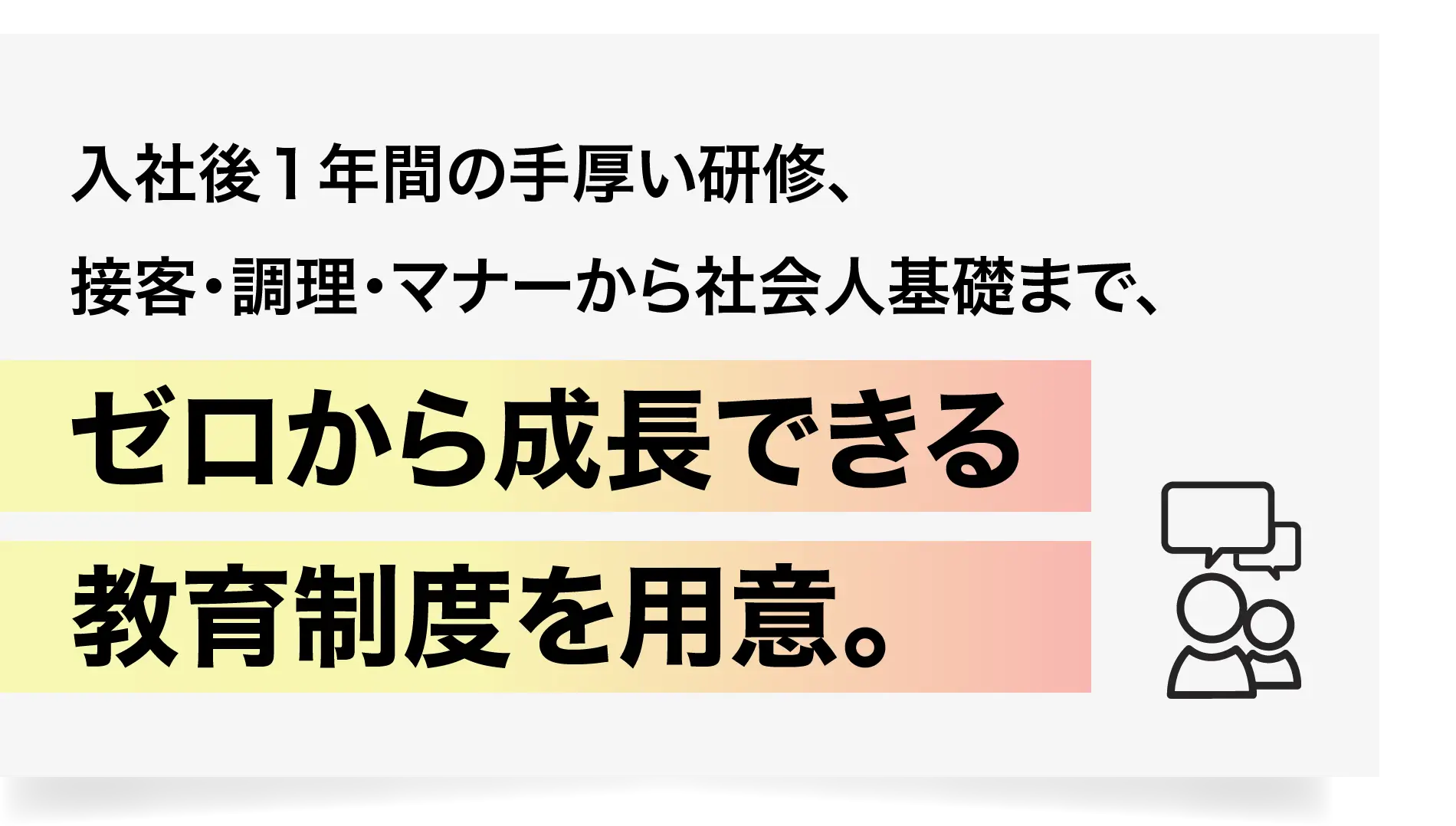 入社後１年間の手厚い研修、接客・調理・マナーから社会人基礎まで、ゼロから成長できる教育制度を用意。
