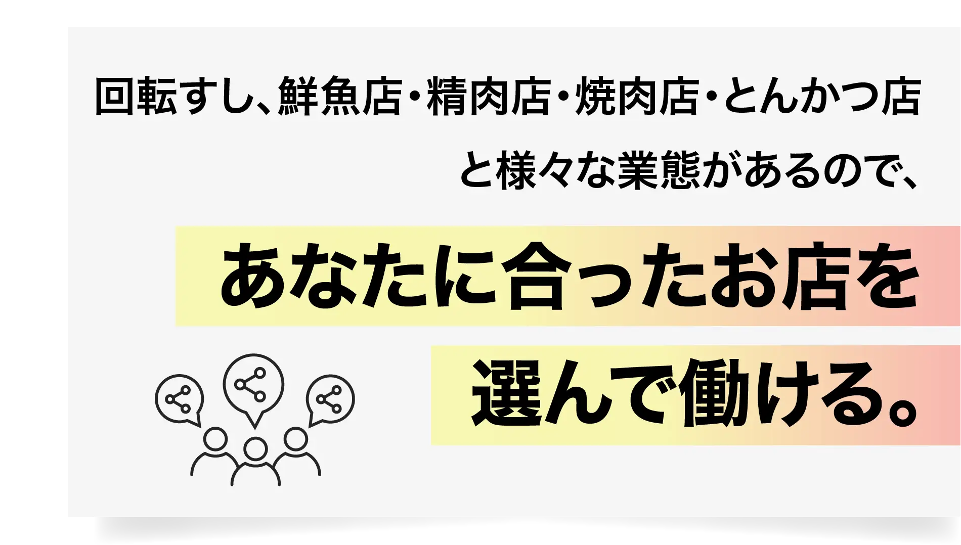 回転すし、鮮魚店・精肉店・焼肉店・とんかつ店と様々な業態があるので、あなたに合ったお店を選んで働ける。