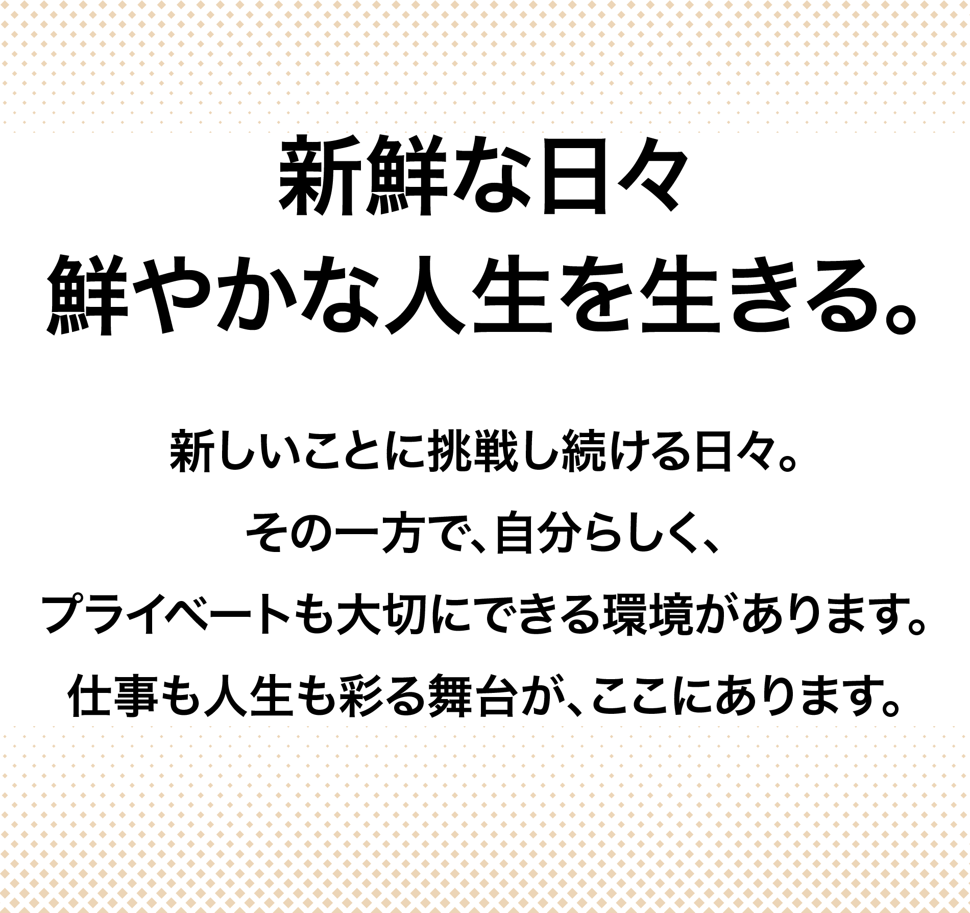 新鮮な日々鮮やかな人生を生きる。新しいことに挑戦し続ける日々。その一方で、自分らしく、プライベートも大切にできる環境があります。仕事も人生も彩る舞台が、ここにあります。