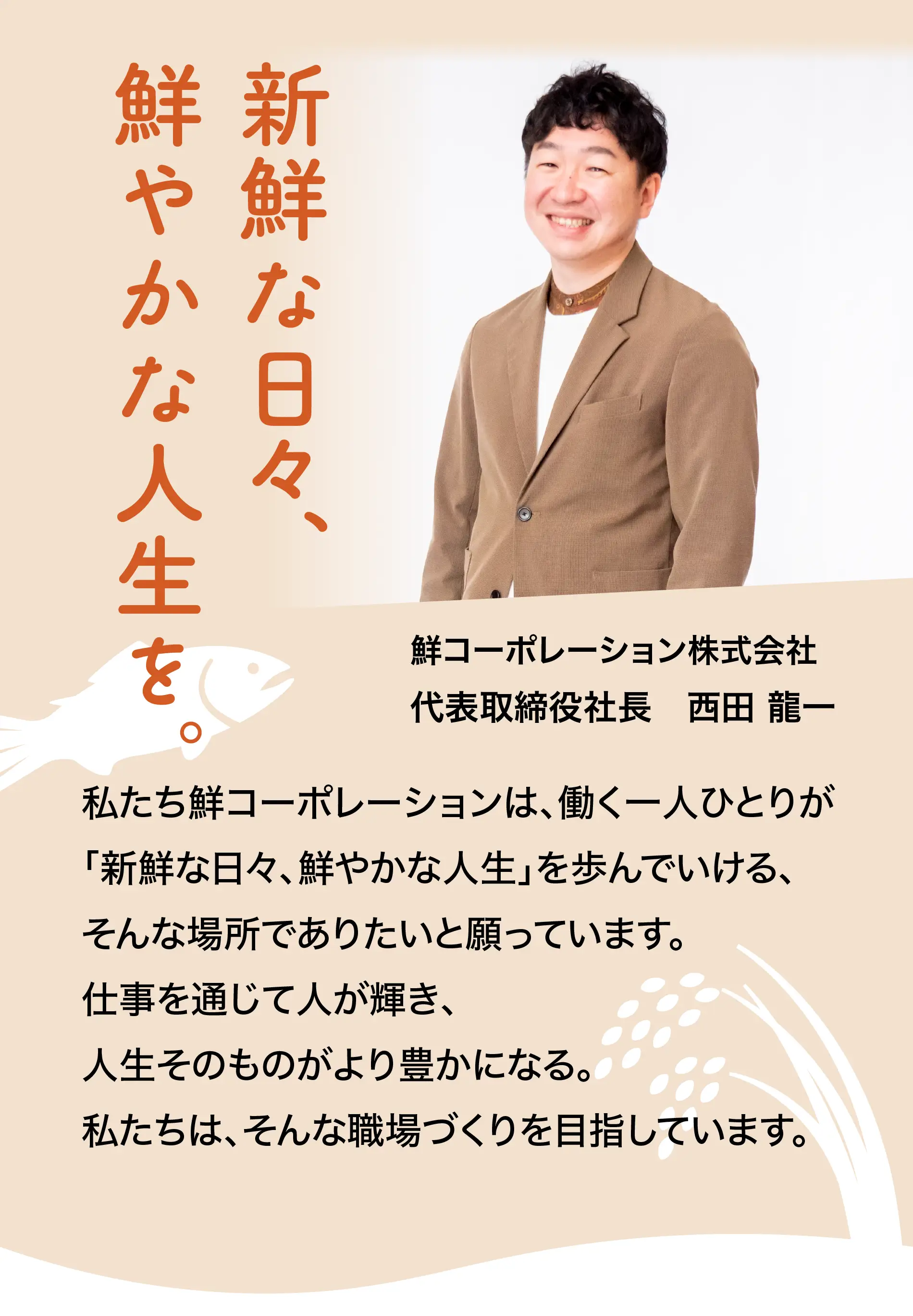 新鮮な日々、鮮やかな人生を。鮮コーポレーション株式会社 代表取締役社長　西田 龍一 私たち鮮コーポレーションは、働く一人ひとりが「新鮮な日々、鮮やかな人生」を歩んでいける、そんな場所でありたいと願っています。仕事を通じて人が輝き、人生そのものがより豊かになる。私たちは、そんな職場づくりを目指しています。
