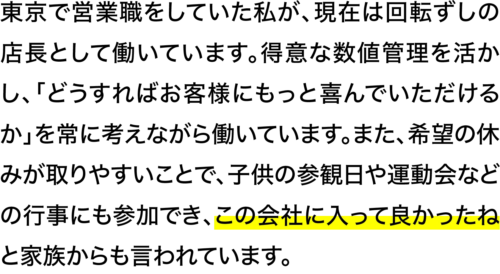 東京で営業職をしていた私が、現在は回転ずしの店長として働いています。得意な数値管理を活かし、「どうすればお客様にもっと喜んでいただけるか」を常に考えながら働いています。また、希望の休みが取りやすいことで、子供の参観日や運動会などの行事にも参加でき、この会社に入って良かったねと家族からも言われています。