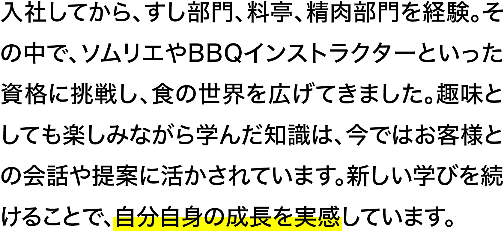 入社してから、すし部門、料亭、精肉部門を経験。その中で、ソムリエやBBQインストラクターといった資格に挑戦し、食の世界を広げてきました。趣味としても楽しみながら学んだ知識は、今ではお客様との会話や提案に活かされています。新しい学びを続けることで、自分自身の成長を実感しています。