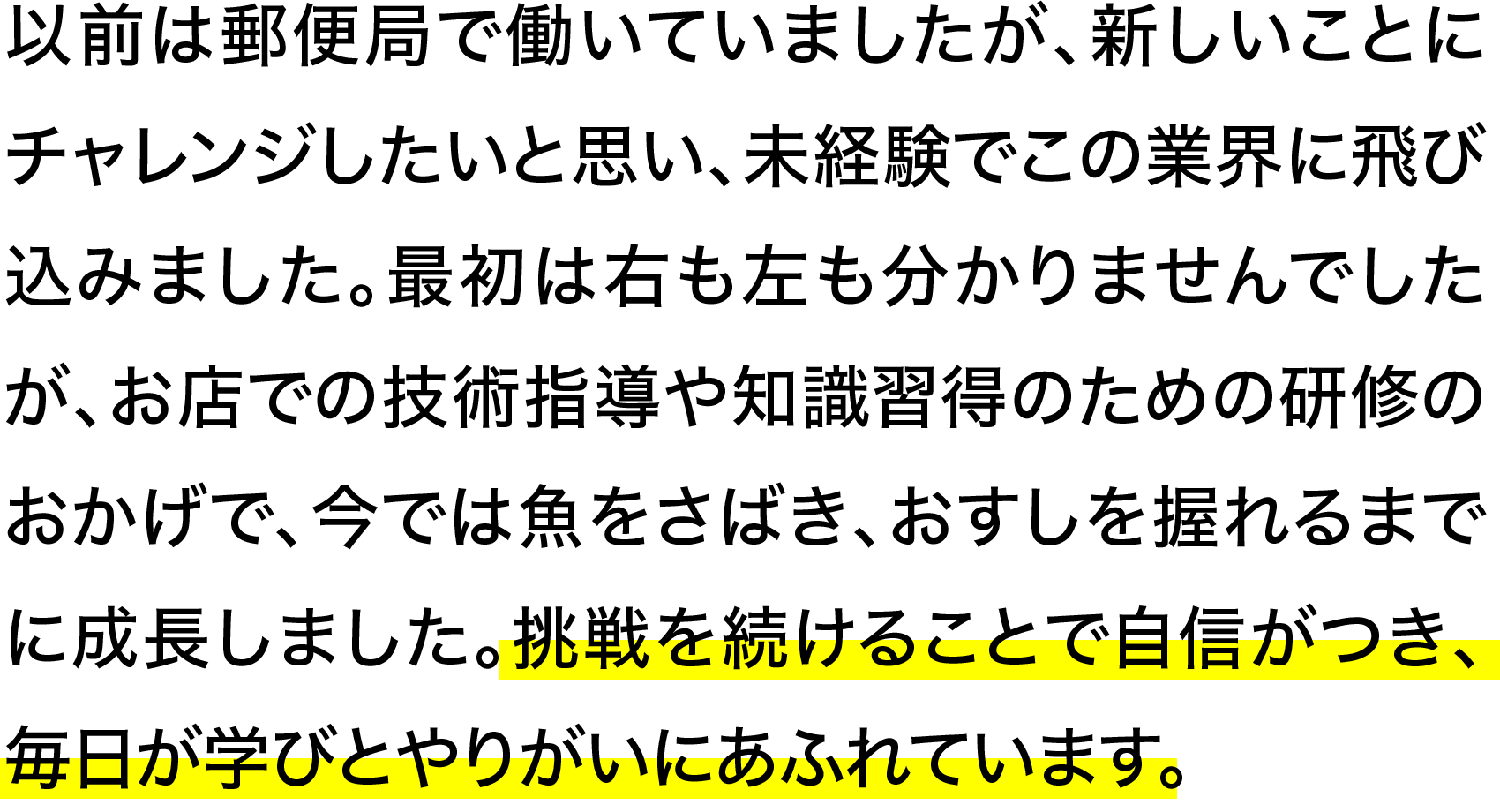 以前は郵便局で働いていましたが、新しいことにチャレンジしたいと思い、未経験でこの業界に飛び込みました。最初は右も左も分かりませんでしたが、お店での技術指導や知識習得のための研修のおかげで、今では魚をさばき、おすしを握れるまでに成長しました。挑戦を続けることで自信がつき、毎日が学びとやりがいにあふれています。