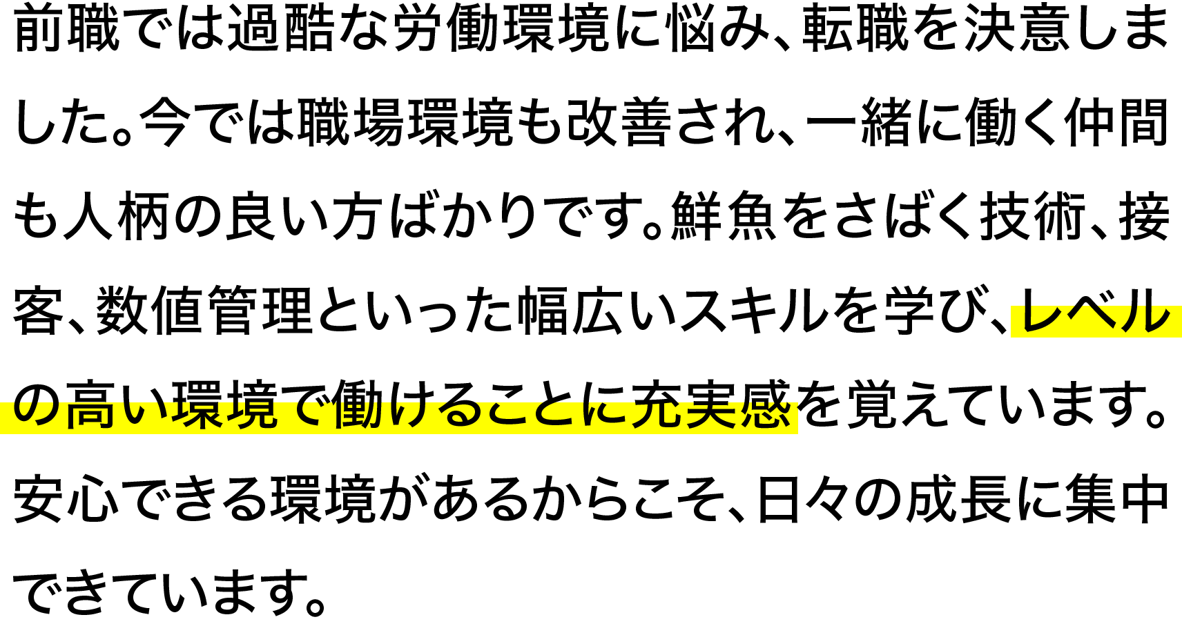 前職では過酷な労働環境に悩み、転職を決意しました。今では職場環境も改善され、一緒に働く仲間も人柄の良い方ばかりです。鮮魚をさばく技術、接客、数値管理といった幅広いスキルを学び、レベルの高い環境で働けることに充実感を覚えています。安心できる環境があるからこそ、日々の成長に集中できています。